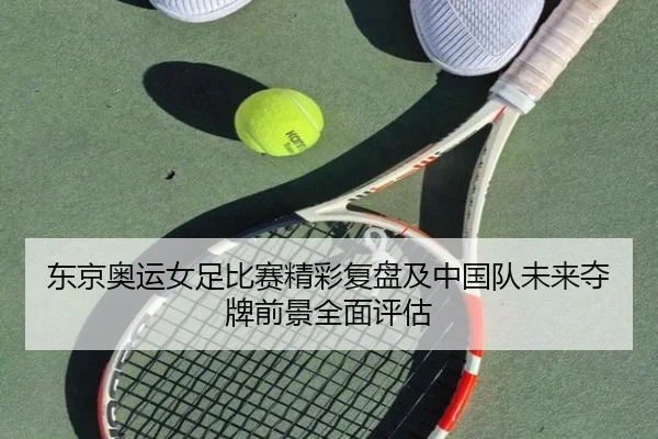 东京奥运女足比赛精彩复盘及中国队未来夺牌前景全面评估