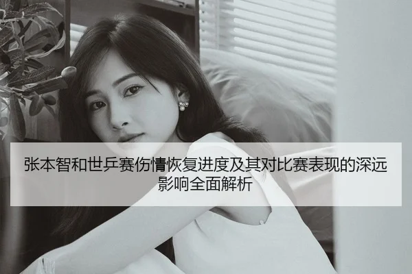 张本智和世乒赛伤情恢复进度及其对比赛表现的深远影响全面解析