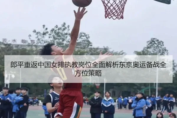 郎平重返中国女排执教岗位全面解析东京奥运备战全方位策略
