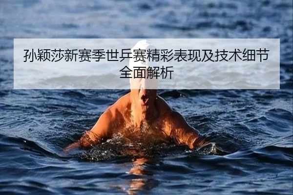 孙颖莎新赛季世乒赛精彩表现及技术细节全面解析